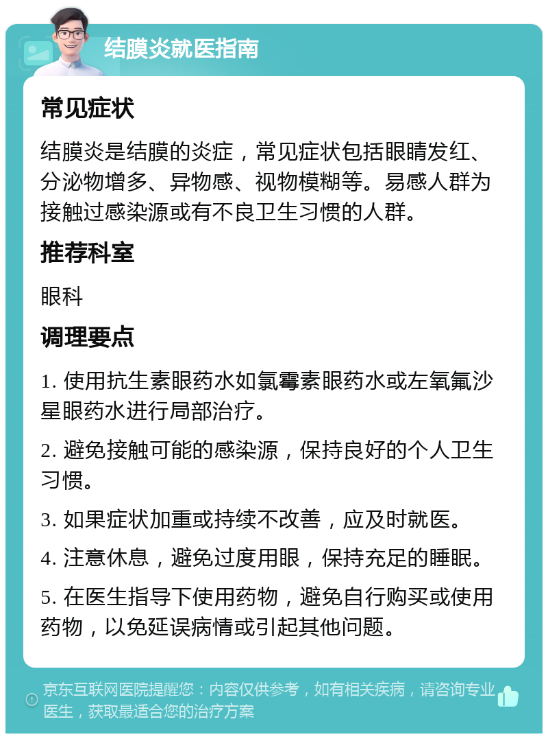 结膜炎就医指南 常见症状 结膜炎是结膜的炎症，常见症状包括眼睛发红、分泌物增多、异物感、视物模糊等。易感人群为接触过感染源或有不良卫生习惯的人群。 推荐科室 眼科 调理要点 1. 使用抗生素眼药水如氯霉素眼药水或左氧氟沙星眼药水进行局部治疗。 2. 避免接触可能的感染源，保持良好的个人卫生习惯。 3. 如果症状加重或持续不改善，应及时就医。 4. 注意休息，避免过度用眼，保持充足的睡眠。 5. 在医生指导下使用药物，避免自行购买或使用药物，以免延误病情或引起其他问题。