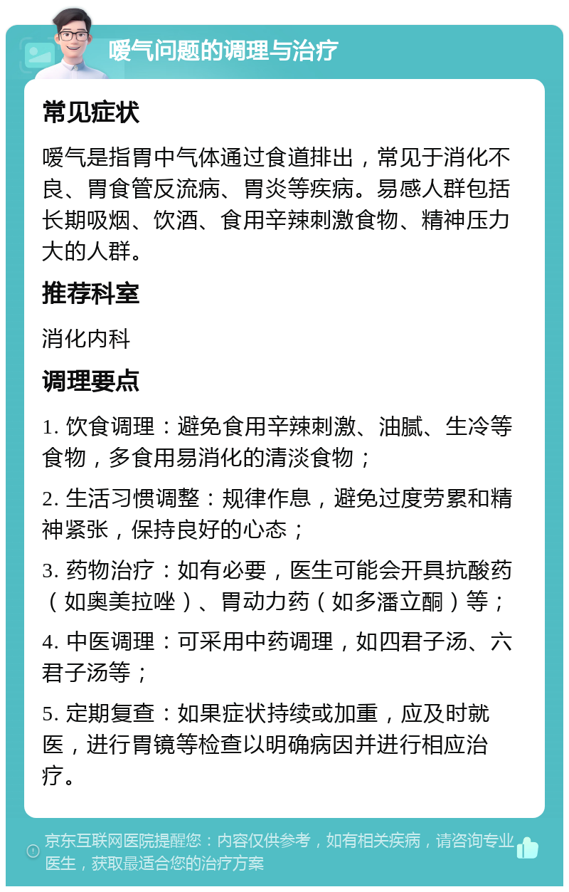 嗳气问题的调理与治疗 常见症状 嗳气是指胃中气体通过食道排出，常见于消化不良、胃食管反流病、胃炎等疾病。易感人群包括长期吸烟、饮酒、食用辛辣刺激食物、精神压力大的人群。 推荐科室 消化内科 调理要点 1. 饮食调理：避免食用辛辣刺激、油腻、生冷等食物，多食用易消化的清淡食物； 2. 生活习惯调整：规律作息，避免过度劳累和精神紧张，保持良好的心态； 3. 药物治疗：如有必要，医生可能会开具抗酸药（如奥美拉唑）、胃动力药（如多潘立酮）等； 4. 中医调理：可采用中药调理，如四君子汤、六君子汤等； 5. 定期复查：如果症状持续或加重，应及时就医，进行胃镜等检查以明确病因并进行相应治疗。