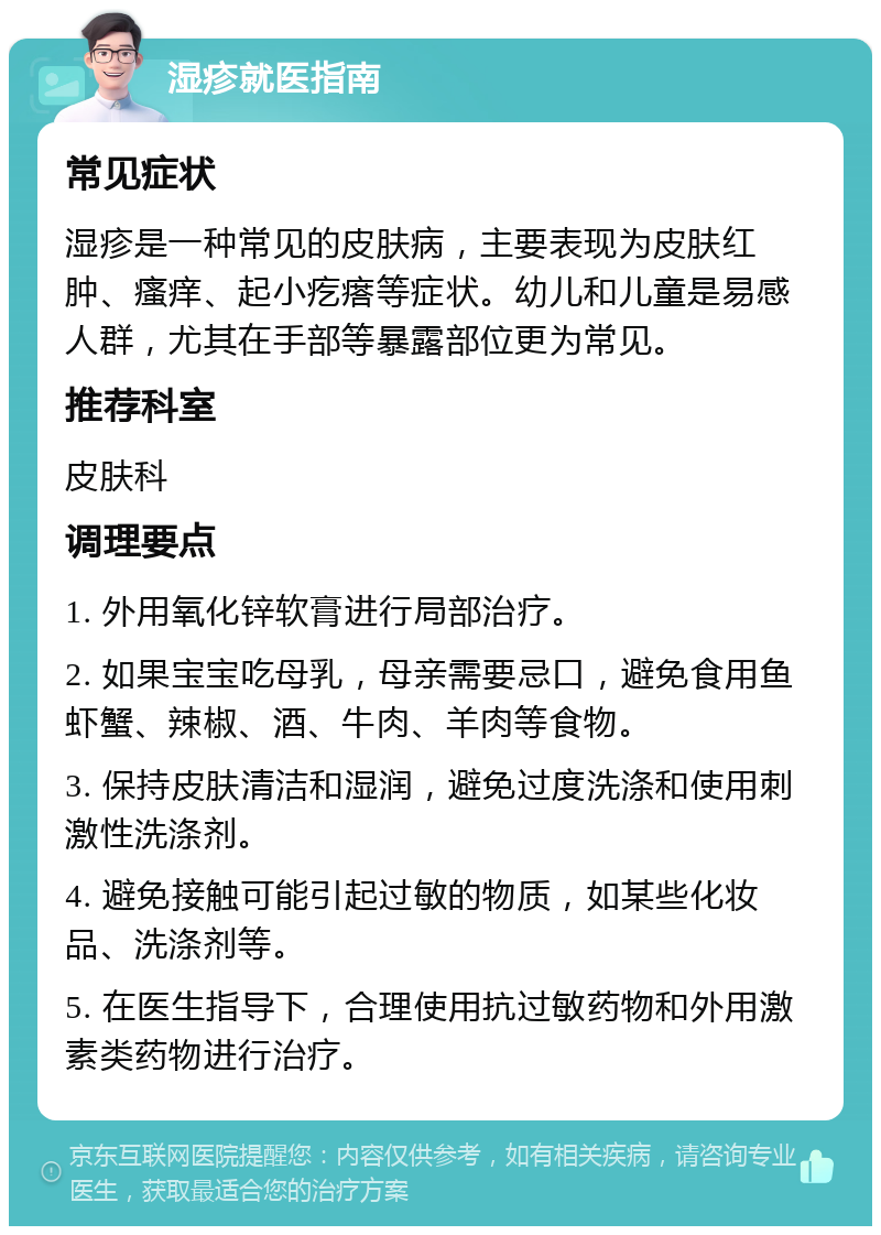 湿疹就医指南 常见症状 湿疹是一种常见的皮肤病，主要表现为皮肤红肿、瘙痒、起小疙瘩等症状。幼儿和儿童是易感人群，尤其在手部等暴露部位更为常见。 推荐科室 皮肤科 调理要点 1. 外用氧化锌软膏进行局部治疗。 2. 如果宝宝吃母乳，母亲需要忌口，避免食用鱼虾蟹、辣椒、酒、牛肉、羊肉等食物。 3. 保持皮肤清洁和湿润，避免过度洗涤和使用刺激性洗涤剂。 4. 避免接触可能引起过敏的物质，如某些化妆品、洗涤剂等。 5. 在医生指导下，合理使用抗过敏药物和外用激素类药物进行治疗。