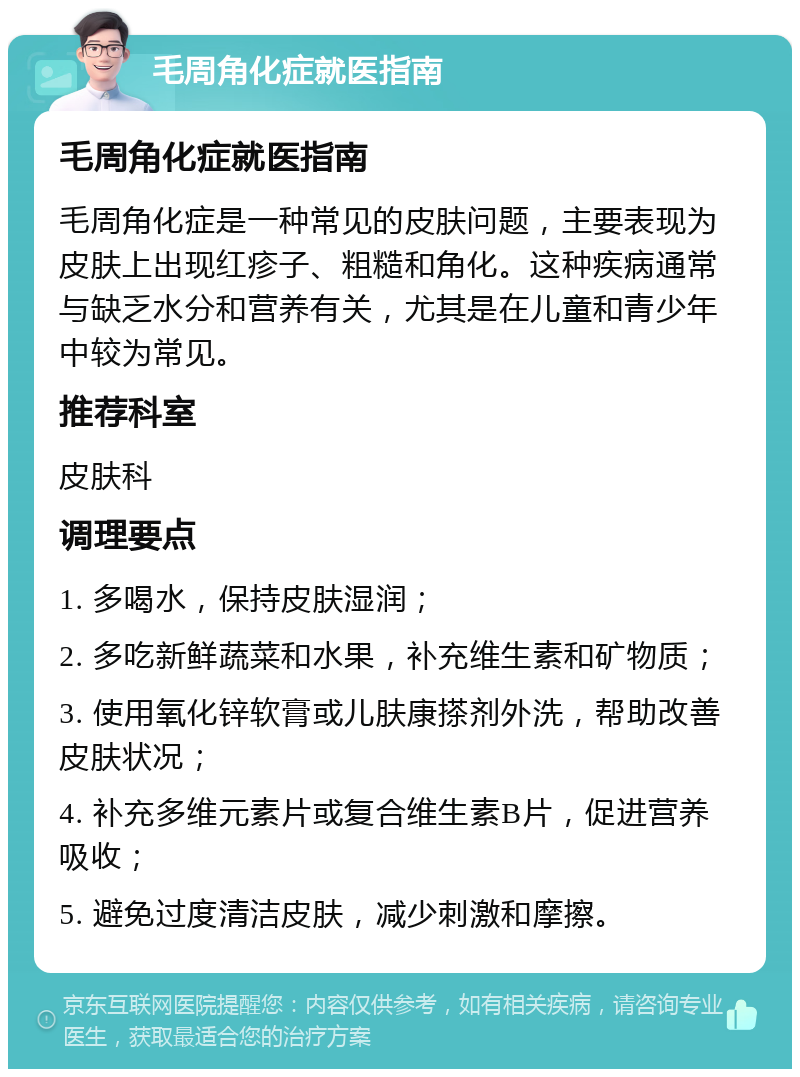 毛周角化症就医指南 毛周角化症就医指南 毛周角化症是一种常见的皮肤问题，主要表现为皮肤上出现红疹子、粗糙和角化。这种疾病通常与缺乏水分和营养有关，尤其是在儿童和青少年中较为常见。 推荐科室 皮肤科 调理要点 1. 多喝水，保持皮肤湿润； 2. 多吃新鲜蔬菜和水果，补充维生素和矿物质； 3. 使用氧化锌软膏或儿肤康搽剂外洗，帮助改善皮肤状况； 4. 补充多维元素片或复合维生素B片，促进营养吸收； 5. 避免过度清洁皮肤，减少刺激和摩擦。