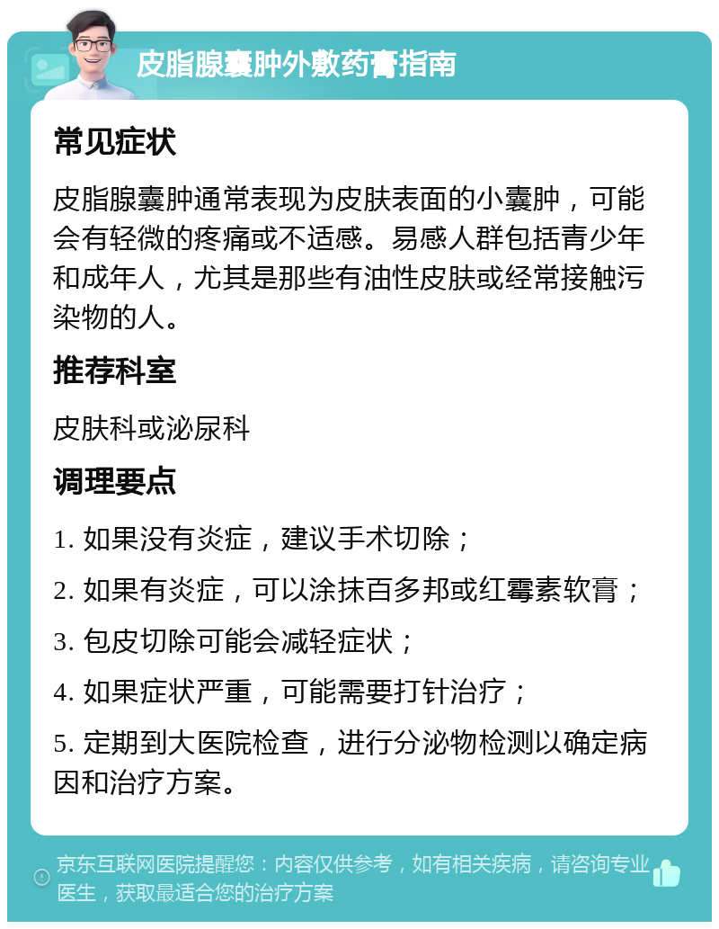 皮脂腺囊肿外敷药膏指南 常见症状 皮脂腺囊肿通常表现为皮肤表面的小囊肿，可能会有轻微的疼痛或不适感。易感人群包括青少年和成年人，尤其是那些有油性皮肤或经常接触污染物的人。 推荐科室 皮肤科或泌尿科 调理要点 1. 如果没有炎症，建议手术切除； 2. 如果有炎症，可以涂抹百多邦或红霉素软膏； 3. 包皮切除可能会减轻症状； 4. 如果症状严重，可能需要打针治疗； 5. 定期到大医院检查，进行分泌物检测以确定病因和治疗方案。