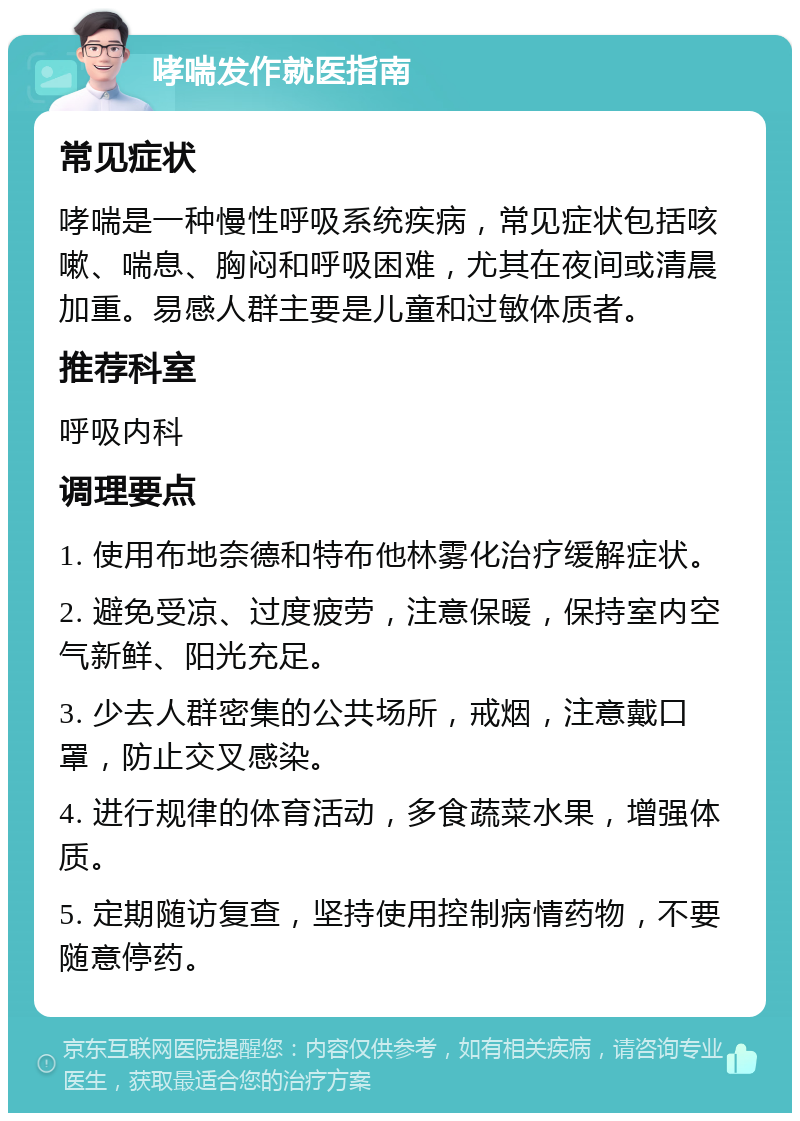 哮喘发作就医指南 常见症状 哮喘是一种慢性呼吸系统疾病，常见症状包括咳嗽、喘息、胸闷和呼吸困难，尤其在夜间或清晨加重。易感人群主要是儿童和过敏体质者。 推荐科室 呼吸内科 调理要点 1. 使用布地奈德和特布他林雾化治疗缓解症状。 2. 避免受凉、过度疲劳，注意保暖，保持室内空气新鲜、阳光充足。 3. 少去人群密集的公共场所，戒烟，注意戴口罩，防止交叉感染。 4. 进行规律的体育活动，多食蔬菜水果，增强体质。 5. 定期随访复查，坚持使用控制病情药物，不要随意停药。