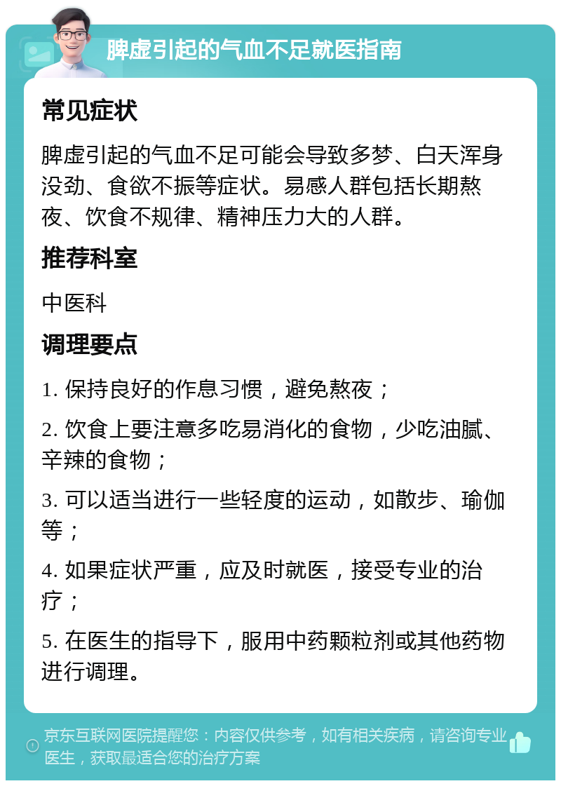 脾虚引起的气血不足就医指南 常见症状 脾虚引起的气血不足可能会导致多梦、白天浑身没劲、食欲不振等症状。易感人群包括长期熬夜、饮食不规律、精神压力大的人群。 推荐科室 中医科 调理要点 1. 保持良好的作息习惯，避免熬夜； 2. 饮食上要注意多吃易消化的食物，少吃油腻、辛辣的食物； 3. 可以适当进行一些轻度的运动，如散步、瑜伽等； 4. 如果症状严重，应及时就医，接受专业的治疗； 5. 在医生的指导下，服用中药颗粒剂或其他药物进行调理。