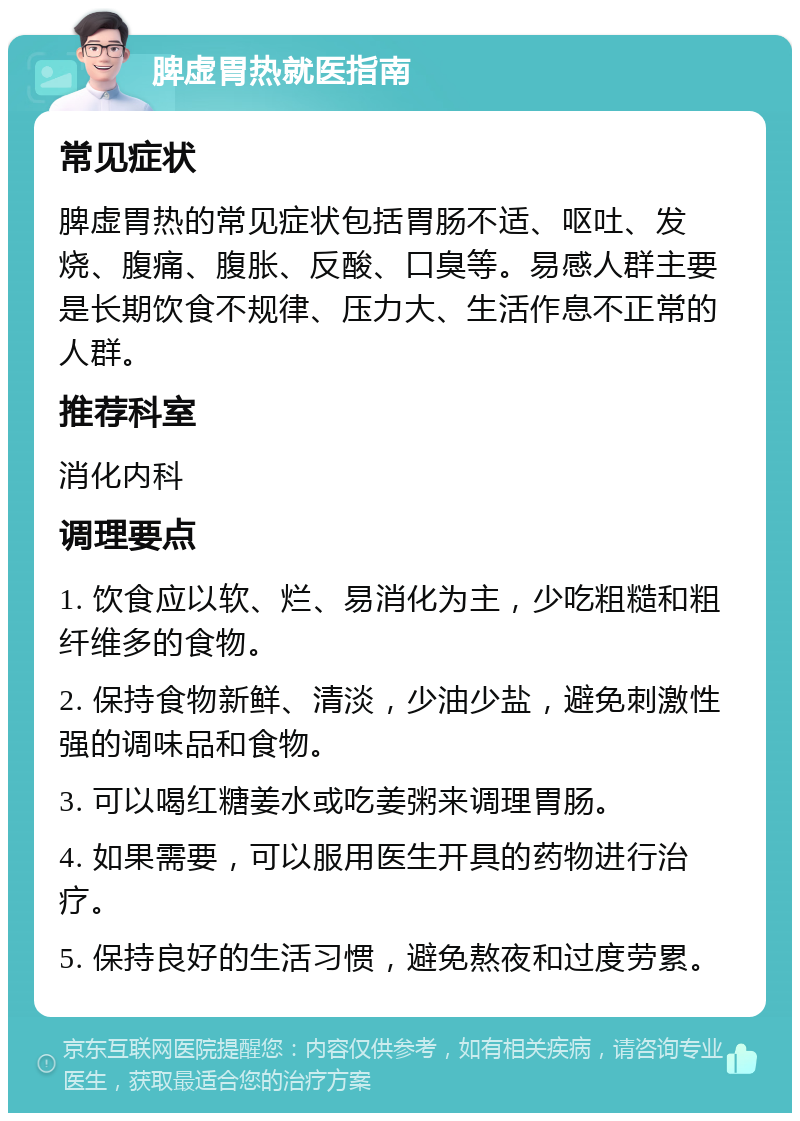 脾虚胃热就医指南 常见症状 脾虚胃热的常见症状包括胃肠不适、呕吐、发烧、腹痛、腹胀、反酸、口臭等。易感人群主要是长期饮食不规律、压力大、生活作息不正常的人群。 推荐科室 消化内科 调理要点 1. 饮食应以软、烂、易消化为主，少吃粗糙和粗纤维多的食物。 2. 保持食物新鲜、清淡，少油少盐，避免刺激性强的调味品和食物。 3. 可以喝红糖姜水或吃姜粥来调理胃肠。 4. 如果需要，可以服用医生开具的药物进行治疗。 5. 保持良好的生活习惯，避免熬夜和过度劳累。