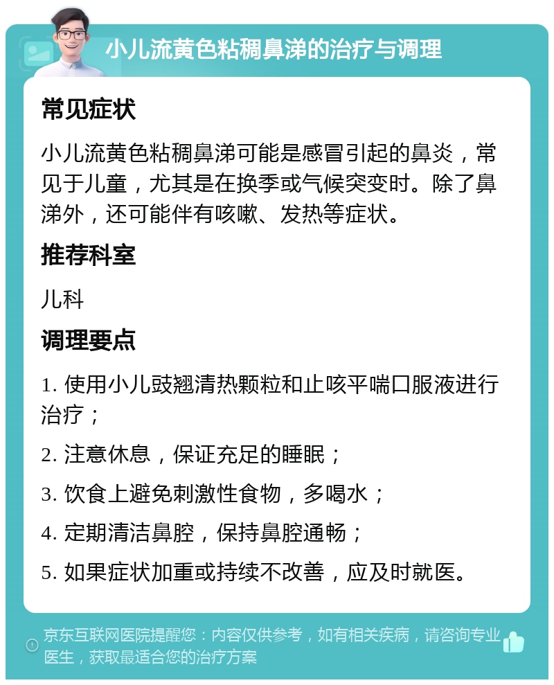 小儿流黄色粘稠鼻涕的治疗与调理 常见症状 小儿流黄色粘稠鼻涕可能是感冒引起的鼻炎，常见于儿童，尤其是在换季或气候突变时。除了鼻涕外，还可能伴有咳嗽、发热等症状。 推荐科室 儿科 调理要点 1. 使用小儿豉翘清热颗粒和止咳平喘口服液进行治疗； 2. 注意休息，保证充足的睡眠； 3. 饮食上避免刺激性食物，多喝水； 4. 定期清洁鼻腔，保持鼻腔通畅； 5. 如果症状加重或持续不改善，应及时就医。