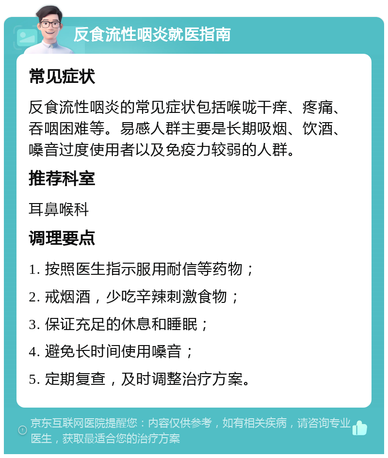 反食流性咽炎就医指南 常见症状 反食流性咽炎的常见症状包括喉咙干痒、疼痛、吞咽困难等。易感人群主要是长期吸烟、饮酒、嗓音过度使用者以及免疫力较弱的人群。 推荐科室 耳鼻喉科 调理要点 1. 按照医生指示服用耐信等药物； 2. 戒烟酒，少吃辛辣刺激食物； 3. 保证充足的休息和睡眠； 4. 避免长时间使用嗓音； 5. 定期复查，及时调整治疗方案。