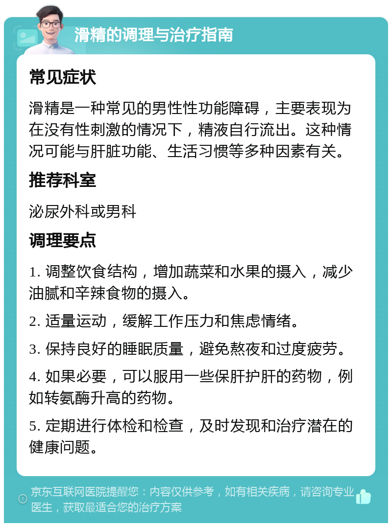 滑精的调理与治疗指南 常见症状 滑精是一种常见的男性性功能障碍，主要表现为在没有性刺激的情况下，精液自行流出。这种情况可能与肝脏功能、生活习惯等多种因素有关。 推荐科室 泌尿外科或男科 调理要点 1. 调整饮食结构，增加蔬菜和水果的摄入，减少油腻和辛辣食物的摄入。 2. 适量运动，缓解工作压力和焦虑情绪。 3. 保持良好的睡眠质量，避免熬夜和过度疲劳。 4. 如果必要，可以服用一些保肝护肝的药物，例如转氨酶升高的药物。 5. 定期进行体检和检查，及时发现和治疗潜在的健康问题。