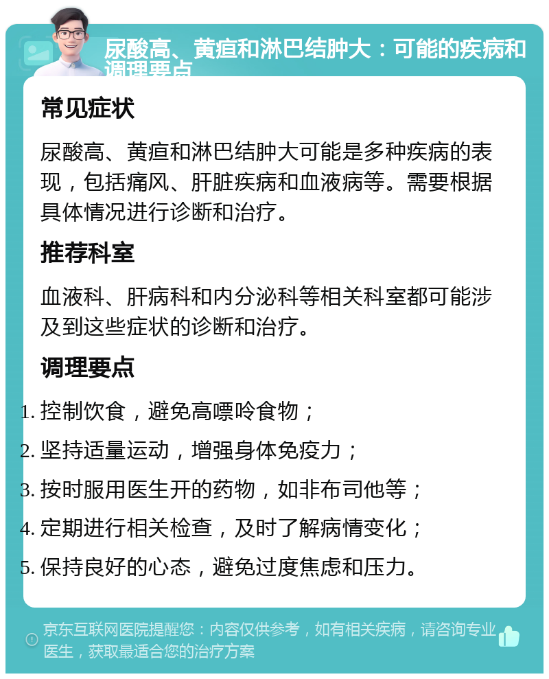 尿酸高、黄疸和淋巴结肿大：可能的疾病和调理要点 常见症状 尿酸高、黄疸和淋巴结肿大可能是多种疾病的表现，包括痛风、肝脏疾病和血液病等。需要根据具体情况进行诊断和治疗。 推荐科室 血液科、肝病科和内分泌科等相关科室都可能涉及到这些症状的诊断和治疗。 调理要点 控制饮食，避免高嘌呤食物； 坚持适量运动，增强身体免疫力； 按时服用医生开的药物，如非布司他等； 定期进行相关检查，及时了解病情变化； 保持良好的心态，避免过度焦虑和压力。