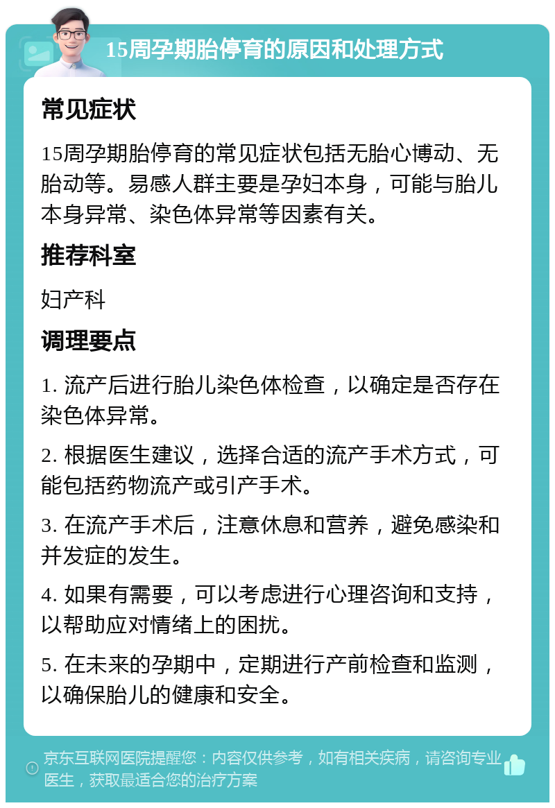 15周孕期胎停育的原因和处理方式 常见症状 15周孕期胎停育的常见症状包括无胎心博动、无胎动等。易感人群主要是孕妇本身，可能与胎儿本身异常、染色体异常等因素有关。 推荐科室 妇产科 调理要点 1. 流产后进行胎儿染色体检查，以确定是否存在染色体异常。 2. 根据医生建议，选择合适的流产手术方式，可能包括药物流产或引产手术。 3. 在流产手术后，注意休息和营养，避免感染和并发症的发生。 4. 如果有需要，可以考虑进行心理咨询和支持，以帮助应对情绪上的困扰。 5. 在未来的孕期中，定期进行产前检查和监测，以确保胎儿的健康和安全。