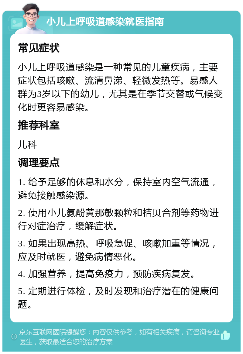 小儿上呼吸道感染就医指南 常见症状 小儿上呼吸道感染是一种常见的儿童疾病，主要症状包括咳嗽、流清鼻涕、轻微发热等。易感人群为3岁以下的幼儿，尤其是在季节交替或气候变化时更容易感染。 推荐科室 儿科 调理要点 1. 给予足够的休息和水分，保持室内空气流通，避免接触感染源。 2. 使用小儿氨酚黄那敏颗粒和桔贝合剂等药物进行对症治疗，缓解症状。 3. 如果出现高热、呼吸急促、咳嗽加重等情况，应及时就医，避免病情恶化。 4. 加强营养，提高免疫力，预防疾病复发。 5. 定期进行体检，及时发现和治疗潜在的健康问题。