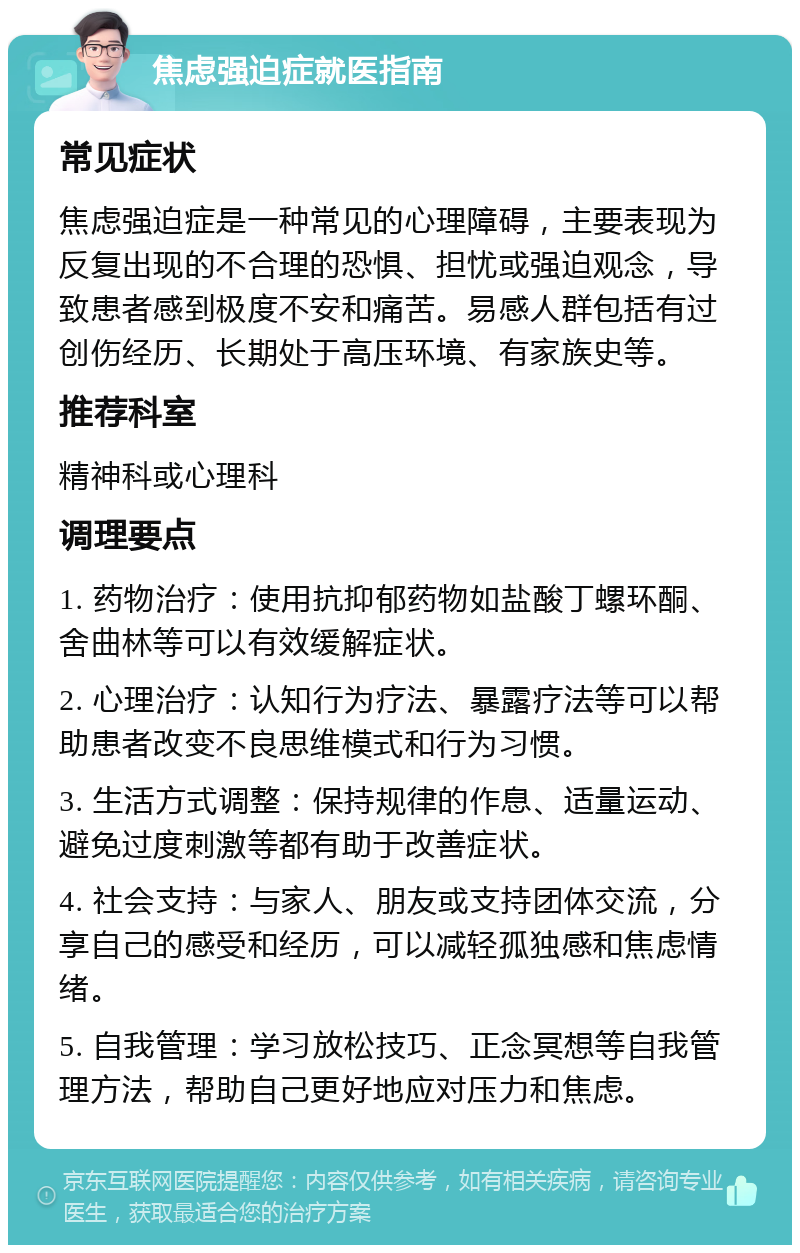 焦虑强迫症就医指南 常见症状 焦虑强迫症是一种常见的心理障碍，主要表现为反复出现的不合理的恐惧、担忧或强迫观念，导致患者感到极度不安和痛苦。易感人群包括有过创伤经历、长期处于高压环境、有家族史等。 推荐科室 精神科或心理科 调理要点 1. 药物治疗：使用抗抑郁药物如盐酸丁螺环酮、舍曲林等可以有效缓解症状。 2. 心理治疗：认知行为疗法、暴露疗法等可以帮助患者改变不良思维模式和行为习惯。 3. 生活方式调整：保持规律的作息、适量运动、避免过度刺激等都有助于改善症状。 4. 社会支持：与家人、朋友或支持团体交流，分享自己的感受和经历，可以减轻孤独感和焦虑情绪。 5. 自我管理：学习放松技巧、正念冥想等自我管理方法，帮助自己更好地应对压力和焦虑。