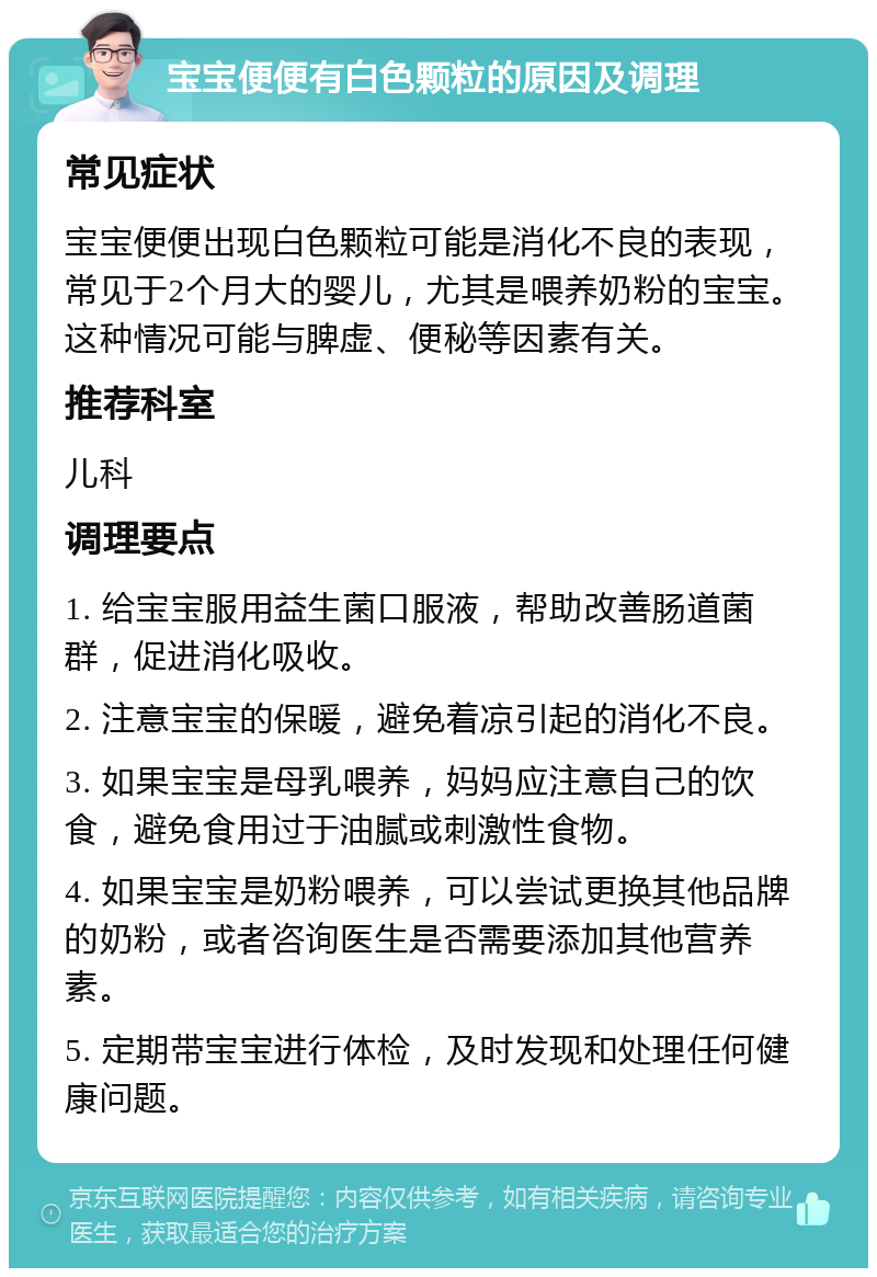 宝宝便便有白色颗粒的原因及调理 常见症状 宝宝便便出现白色颗粒可能是消化不良的表现，常见于2个月大的婴儿，尤其是喂养奶粉的宝宝。这种情况可能与脾虚、便秘等因素有关。 推荐科室 儿科 调理要点 1. 给宝宝服用益生菌口服液，帮助改善肠道菌群，促进消化吸收。 2. 注意宝宝的保暖，避免着凉引起的消化不良。 3. 如果宝宝是母乳喂养，妈妈应注意自己的饮食，避免食用过于油腻或刺激性食物。 4. 如果宝宝是奶粉喂养，可以尝试更换其他品牌的奶粉，或者咨询医生是否需要添加其他营养素。 5. 定期带宝宝进行体检，及时发现和处理任何健康问题。