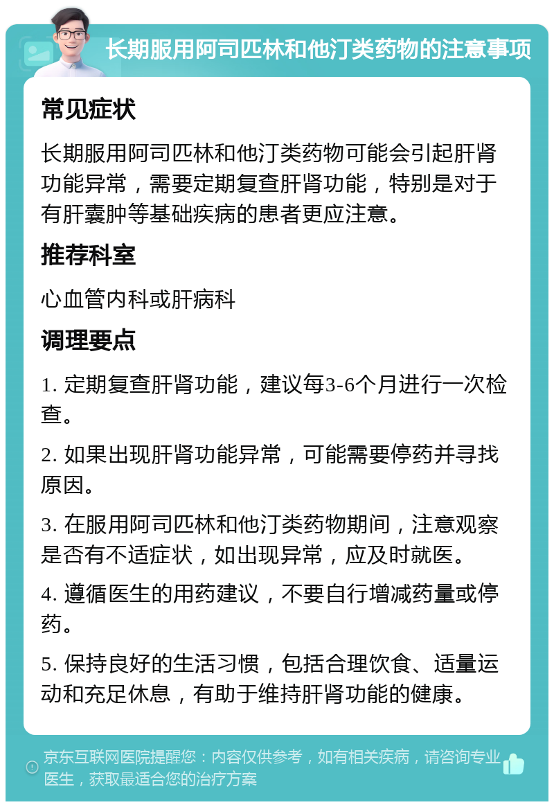 长期服用阿司匹林和他汀类药物的注意事项 常见症状 长期服用阿司匹林和他汀类药物可能会引起肝肾功能异常，需要定期复查肝肾功能，特别是对于有肝囊肿等基础疾病的患者更应注意。 推荐科室 心血管内科或肝病科 调理要点 1. 定期复查肝肾功能，建议每3-6个月进行一次检查。 2. 如果出现肝肾功能异常，可能需要停药并寻找原因。 3. 在服用阿司匹林和他汀类药物期间，注意观察是否有不适症状，如出现异常，应及时就医。 4. 遵循医生的用药建议，不要自行增减药量或停药。 5. 保持良好的生活习惯，包括合理饮食、适量运动和充足休息，有助于维持肝肾功能的健康。