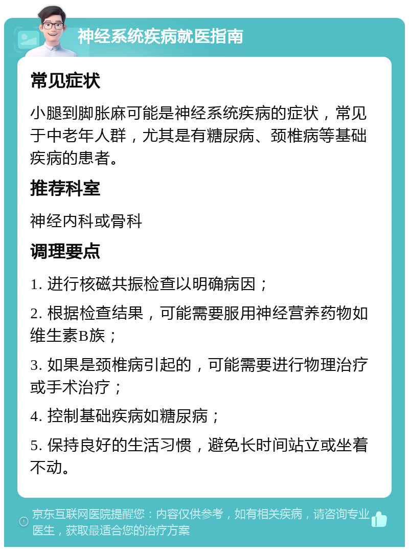 神经系统疾病就医指南 常见症状 小腿到脚胀麻可能是神经系统疾病的症状，常见于中老年人群，尤其是有糖尿病、颈椎病等基础疾病的患者。 推荐科室 神经内科或骨科 调理要点 1. 进行核磁共振检查以明确病因； 2. 根据检查结果，可能需要服用神经营养药物如维生素B族； 3. 如果是颈椎病引起的，可能需要进行物理治疗或手术治疗； 4. 控制基础疾病如糖尿病； 5. 保持良好的生活习惯，避免长时间站立或坐着不动。