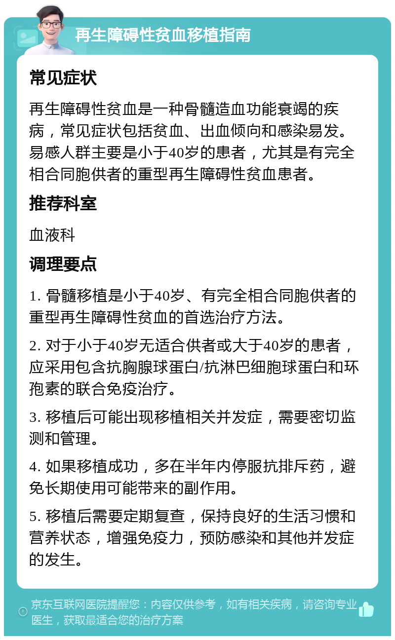 再生障碍性贫血移植指南 常见症状 再生障碍性贫血是一种骨髓造血功能衰竭的疾病，常见症状包括贫血、出血倾向和感染易发。易感人群主要是小于40岁的患者，尤其是有完全相合同胞供者的重型再生障碍性贫血患者。 推荐科室 血液科 调理要点 1. 骨髓移植是小于40岁、有完全相合同胞供者的重型再生障碍性贫血的首选治疗方法。 2. 对于小于40岁无适合供者或大于40岁的患者，应采用包含抗胸腺球蛋白/抗淋巴细胞球蛋白和环孢素的联合免疫治疗。 3. 移植后可能出现移植相关并发症，需要密切监测和管理。 4. 如果移植成功，多在半年内停服抗排斥药，避免长期使用可能带来的副作用。 5. 移植后需要定期复查，保持良好的生活习惯和营养状态，增强免疫力，预防感染和其他并发症的发生。