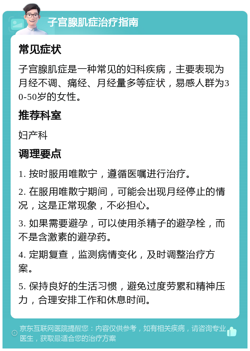 子宫腺肌症治疗指南 常见症状 子宫腺肌症是一种常见的妇科疾病，主要表现为月经不调、痛经、月经量多等症状，易感人群为30-50岁的女性。 推荐科室 妇产科 调理要点 1. 按时服用唯散宁，遵循医嘱进行治疗。 2. 在服用唯散宁期间，可能会出现月经停止的情况，这是正常现象，不必担心。 3. 如果需要避孕，可以使用杀精子的避孕栓，而不是含激素的避孕药。 4. 定期复查，监测病情变化，及时调整治疗方案。 5. 保持良好的生活习惯，避免过度劳累和精神压力，合理安排工作和休息时间。