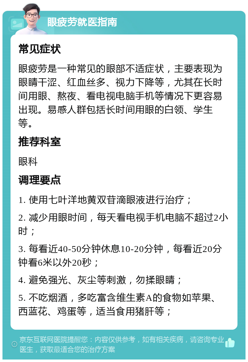 眼疲劳就医指南 常见症状 眼疲劳是一种常见的眼部不适症状，主要表现为眼睛干涩、红血丝多、视力下降等，尤其在长时间用眼、熬夜、看电视电脑手机等情况下更容易出现。易感人群包括长时间用眼的白领、学生等。 推荐科室 眼科 调理要点 1. 使用七叶洋地黄双苷滴眼液进行治疗； 2. 减少用眼时间，每天看电视手机电脑不超过2小时； 3. 每看近40-50分钟休息10-20分钟，每看近20分钟看6米以外20秒； 4. 避免强光、灰尘等刺激，勿揉眼睛； 5. 不吃烟酒，多吃富含维生素A的食物如苹果、西蓝花、鸡蛋等，适当食用猪肝等；