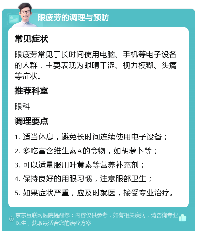 眼疲劳的调理与预防 常见症状 眼疲劳常见于长时间使用电脑、手机等电子设备的人群，主要表现为眼睛干涩、视力模糊、头痛等症状。 推荐科室 眼科 调理要点 1. 适当休息，避免长时间连续使用电子设备； 2. 多吃富含维生素A的食物，如胡萝卜等； 3. 可以适量服用叶黄素等营养补充剂； 4. 保持良好的用眼习惯，注意眼部卫生； 5. 如果症状严重，应及时就医，接受专业治疗。