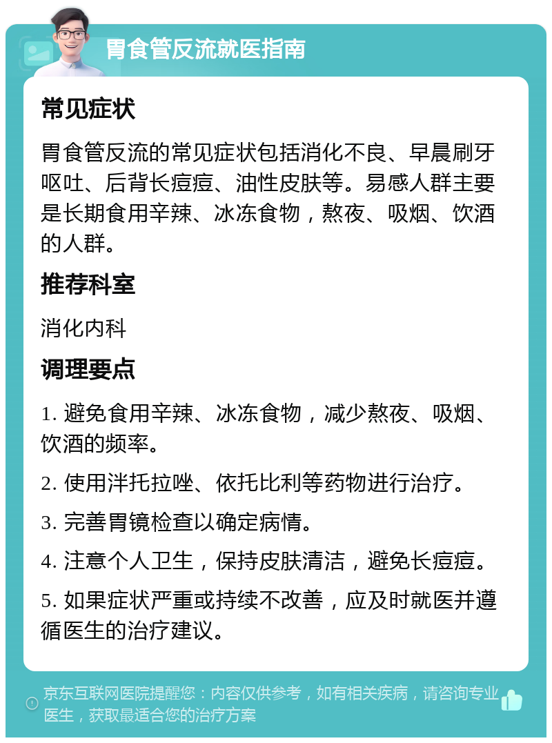 胃食管反流就医指南 常见症状 胃食管反流的常见症状包括消化不良、早晨刷牙呕吐、后背长痘痘、油性皮肤等。易感人群主要是长期食用辛辣、冰冻食物，熬夜、吸烟、饮酒的人群。 推荐科室 消化内科 调理要点 1. 避免食用辛辣、冰冻食物，减少熬夜、吸烟、饮酒的频率。 2. 使用泮托拉唑、依托比利等药物进行治疗。 3. 完善胃镜检查以确定病情。 4. 注意个人卫生，保持皮肤清洁，避免长痘痘。 5. 如果症状严重或持续不改善，应及时就医并遵循医生的治疗建议。