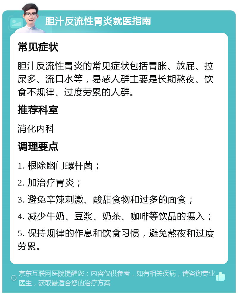 胆汁反流性胃炎就医指南 常见症状 胆汁反流性胃炎的常见症状包括胃胀、放屁、拉屎多、流口水等，易感人群主要是长期熬夜、饮食不规律、过度劳累的人群。 推荐科室 消化内科 调理要点 1. 根除幽门螺杆菌； 2. 加治疗胃炎； 3. 避免辛辣刺激、酸甜食物和过多的面食； 4. 减少牛奶、豆浆、奶茶、咖啡等饮品的摄入； 5. 保持规律的作息和饮食习惯，避免熬夜和过度劳累。