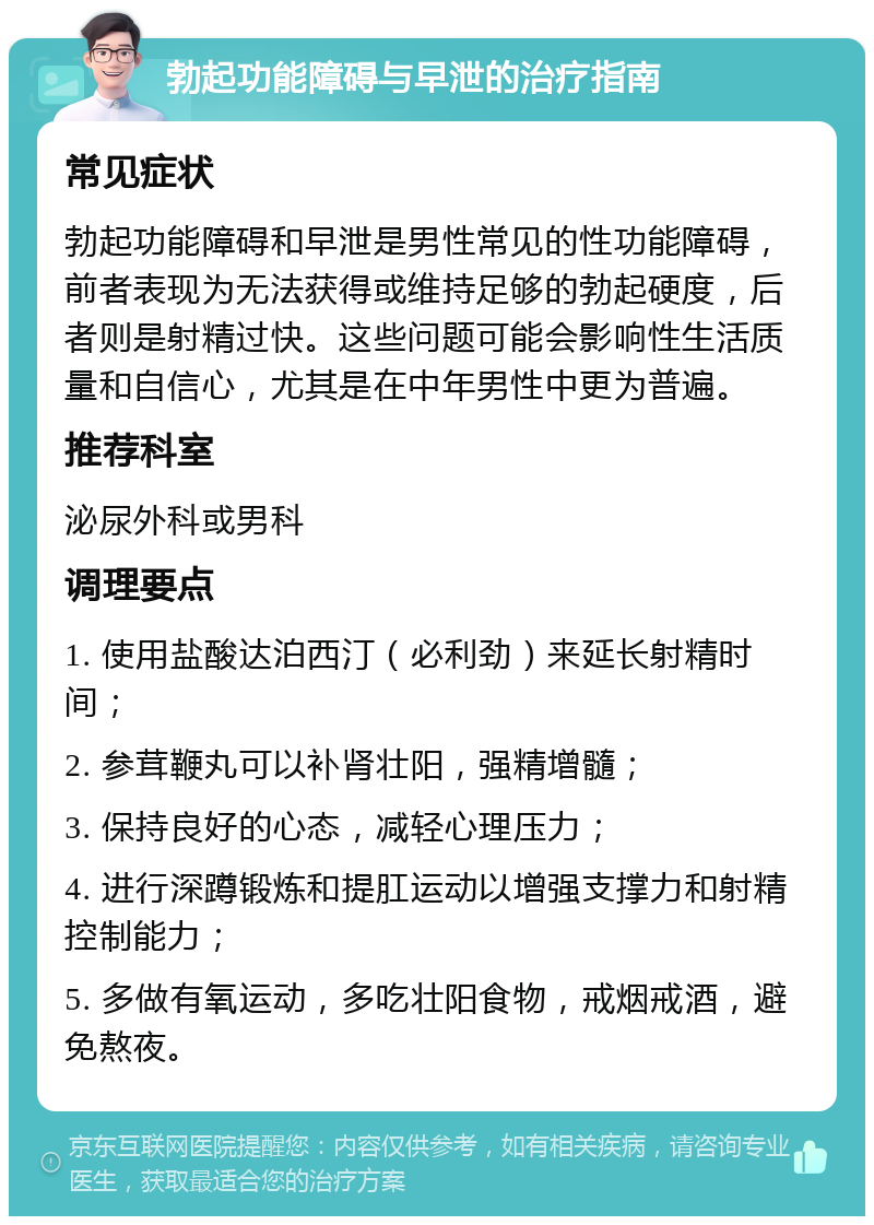 勃起功能障碍与早泄的治疗指南 常见症状 勃起功能障碍和早泄是男性常见的性功能障碍，前者表现为无法获得或维持足够的勃起硬度，后者则是射精过快。这些问题可能会影响性生活质量和自信心，尤其是在中年男性中更为普遍。 推荐科室 泌尿外科或男科 调理要点 1. 使用盐酸达泊西汀（必利劲）来延长射精时间； 2. 参茸鞭丸可以补肾壮阳，强精增髓； 3. 保持良好的心态，减轻心理压力； 4. 进行深蹲锻炼和提肛运动以增强支撑力和射精控制能力； 5. 多做有氧运动，多吃壮阳食物，戒烟戒酒，避免熬夜。