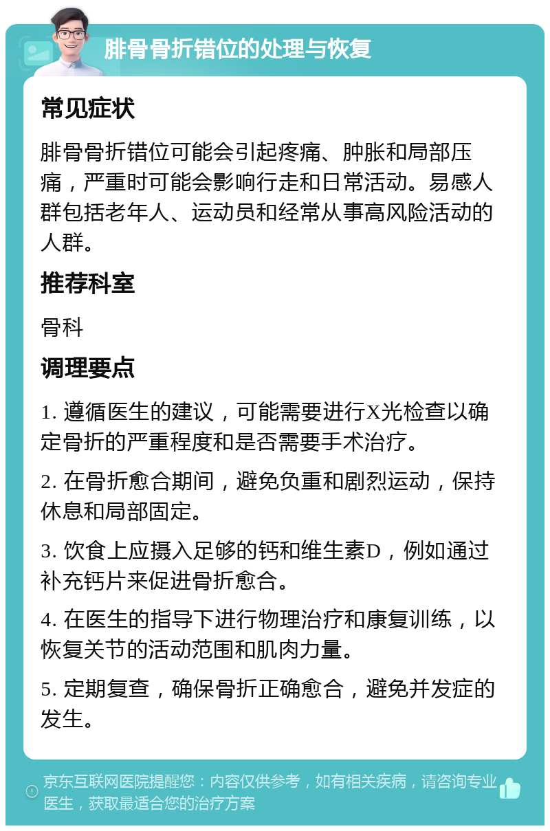 腓骨骨折错位的处理与恢复 常见症状 腓骨骨折错位可能会引起疼痛、肿胀和局部压痛，严重时可能会影响行走和日常活动。易感人群包括老年人、运动员和经常从事高风险活动的人群。 推荐科室 骨科 调理要点 1. 遵循医生的建议，可能需要进行X光检查以确定骨折的严重程度和是否需要手术治疗。 2. 在骨折愈合期间，避免负重和剧烈运动，保持休息和局部固定。 3. 饮食上应摄入足够的钙和维生素D，例如通过补充钙片来促进骨折愈合。 4. 在医生的指导下进行物理治疗和康复训练，以恢复关节的活动范围和肌肉力量。 5. 定期复查，确保骨折正确愈合，避免并发症的发生。