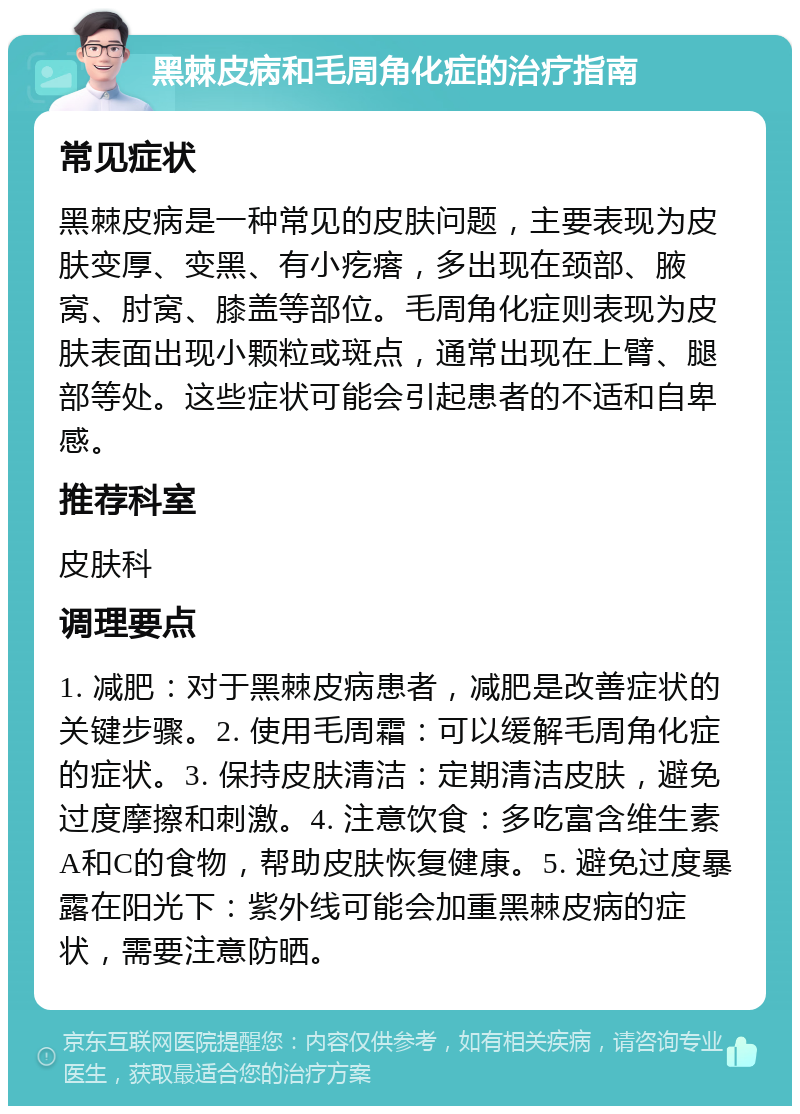 黑棘皮病和毛周角化症的治疗指南 常见症状 黑棘皮病是一种常见的皮肤问题，主要表现为皮肤变厚、变黑、有小疙瘩，多出现在颈部、腋窝、肘窝、膝盖等部位。毛周角化症则表现为皮肤表面出现小颗粒或斑点，通常出现在上臂、腿部等处。这些症状可能会引起患者的不适和自卑感。 推荐科室 皮肤科 调理要点 1. 减肥：对于黑棘皮病患者，减肥是改善症状的关键步骤。2. 使用毛周霜：可以缓解毛周角化症的症状。3. 保持皮肤清洁：定期清洁皮肤，避免过度摩擦和刺激。4. 注意饮食：多吃富含维生素A和C的食物，帮助皮肤恢复健康。5. 避免过度暴露在阳光下：紫外线可能会加重黑棘皮病的症状，需要注意防晒。