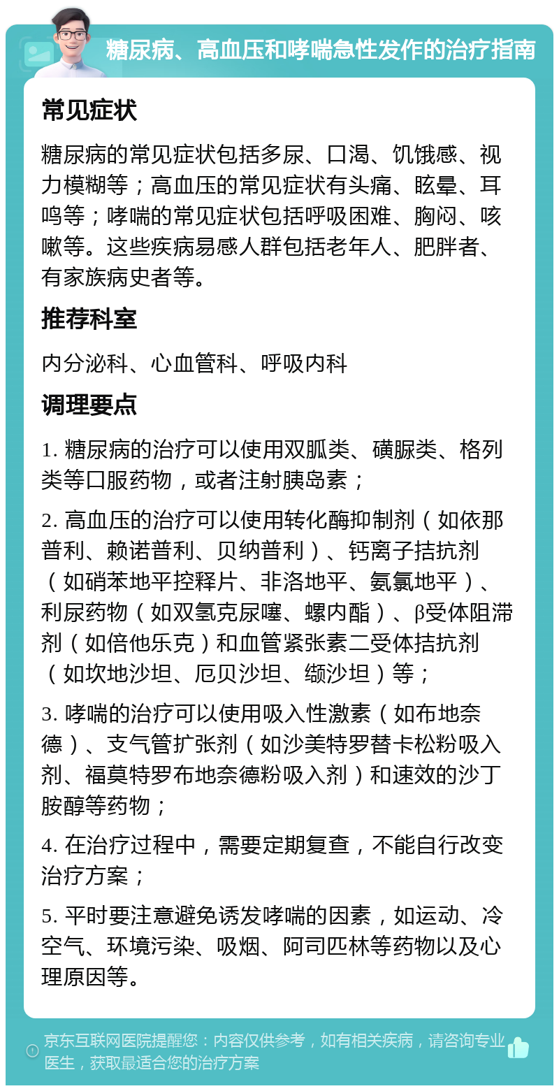 糖尿病、高血压和哮喘急性发作的治疗指南 常见症状 糖尿病的常见症状包括多尿、口渴、饥饿感、视力模糊等；高血压的常见症状有头痛、眩晕、耳鸣等；哮喘的常见症状包括呼吸困难、胸闷、咳嗽等。这些疾病易感人群包括老年人、肥胖者、有家族病史者等。 推荐科室 内分泌科、心血管科、呼吸内科 调理要点 1. 糖尿病的治疗可以使用双胍类、磺脲类、格列类等口服药物，或者注射胰岛素； 2. 高血压的治疗可以使用转化酶抑制剂（如依那普利、赖诺普利、贝纳普利）、钙离子拮抗剂（如硝苯地平控释片、非洛地平、氨氯地平）、利尿药物（如双氢克尿噻、螺内酯）、β受体阻滞剂（如倍他乐克）和血管紧张素二受体拮抗剂（如坎地沙坦、厄贝沙坦、缬沙坦）等； 3. 哮喘的治疗可以使用吸入性激素（如布地奈德）、支气管扩张剂（如沙美特罗替卡松粉吸入剂、福莫特罗布地奈德粉吸入剂）和速效的沙丁胺醇等药物； 4. 在治疗过程中，需要定期复查，不能自行改变治疗方案； 5. 平时要注意避免诱发哮喘的因素，如运动、冷空气、环境污染、吸烟、阿司匹林等药物以及心理原因等。