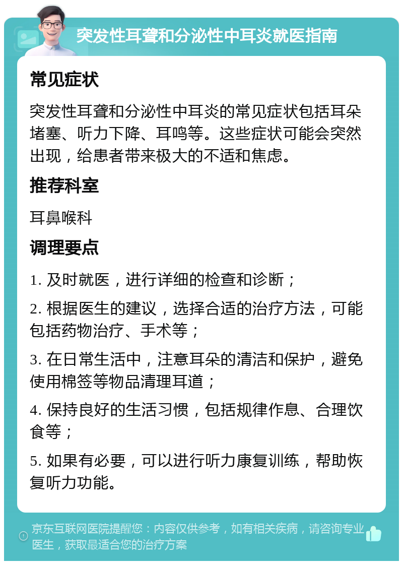 突发性耳聋和分泌性中耳炎就医指南 常见症状 突发性耳聋和分泌性中耳炎的常见症状包括耳朵堵塞、听力下降、耳鸣等。这些症状可能会突然出现，给患者带来极大的不适和焦虑。 推荐科室 耳鼻喉科 调理要点 1. 及时就医，进行详细的检查和诊断； 2. 根据医生的建议，选择合适的治疗方法，可能包括药物治疗、手术等； 3. 在日常生活中，注意耳朵的清洁和保护，避免使用棉签等物品清理耳道； 4. 保持良好的生活习惯，包括规律作息、合理饮食等； 5. 如果有必要，可以进行听力康复训练，帮助恢复听力功能。