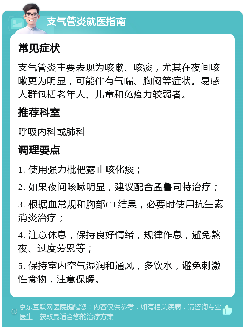 支气管炎就医指南 常见症状 支气管炎主要表现为咳嗽、咳痰，尤其在夜间咳嗽更为明显，可能伴有气喘、胸闷等症状。易感人群包括老年人、儿童和免疫力较弱者。 推荐科室 呼吸内科或肺科 调理要点 1. 使用强力枇杷露止咳化痰； 2. 如果夜间咳嗽明显，建议配合孟鲁司特治疗； 3. 根据血常规和胸部CT结果，必要时使用抗生素消炎治疗； 4. 注意休息，保持良好情绪，规律作息，避免熬夜、过度劳累等； 5. 保持室内空气湿润和通风，多饮水，避免刺激性食物，注意保暖。