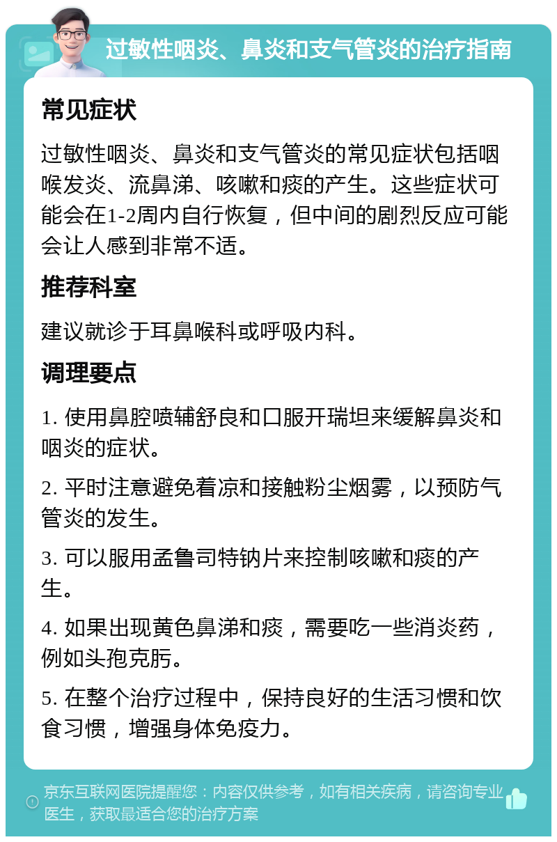 过敏性咽炎、鼻炎和支气管炎的治疗指南 常见症状 过敏性咽炎、鼻炎和支气管炎的常见症状包括咽喉发炎、流鼻涕、咳嗽和痰的产生。这些症状可能会在1-2周内自行恢复，但中间的剧烈反应可能会让人感到非常不适。 推荐科室 建议就诊于耳鼻喉科或呼吸内科。 调理要点 1. 使用鼻腔喷辅舒良和口服开瑞坦来缓解鼻炎和咽炎的症状。 2. 平时注意避免着凉和接触粉尘烟雾，以预防气管炎的发生。 3. 可以服用孟鲁司特钠片来控制咳嗽和痰的产生。 4. 如果出现黄色鼻涕和痰，需要吃一些消炎药，例如头孢克肟。 5. 在整个治疗过程中，保持良好的生活习惯和饮食习惯，增强身体免疫力。