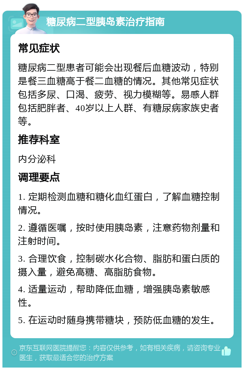 糖尿病二型胰岛素治疗指南 常见症状 糖尿病二型患者可能会出现餐后血糖波动，特别是餐三血糖高于餐二血糖的情况。其他常见症状包括多尿、口渴、疲劳、视力模糊等。易感人群包括肥胖者、40岁以上人群、有糖尿病家族史者等。 推荐科室 内分泌科 调理要点 1. 定期检测血糖和糖化血红蛋白，了解血糖控制情况。 2. 遵循医嘱，按时使用胰岛素，注意药物剂量和注射时间。 3. 合理饮食，控制碳水化合物、脂肪和蛋白质的摄入量，避免高糖、高脂肪食物。 4. 适量运动，帮助降低血糖，增强胰岛素敏感性。 5. 在运动时随身携带糖块，预防低血糖的发生。