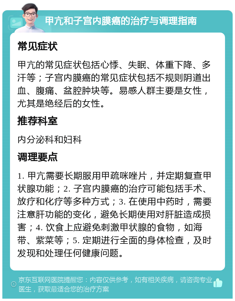 甲亢和子宫内膜癌的治疗与调理指南 常见症状 甲亢的常见症状包括心悸、失眠、体重下降、多汗等；子宫内膜癌的常见症状包括不规则阴道出血、腹痛、盆腔肿块等。易感人群主要是女性，尤其是绝经后的女性。 推荐科室 内分泌科和妇科 调理要点 1. 甲亢需要长期服用甲疏咪唑片，并定期复查甲状腺功能；2. 子宫内膜癌的治疗可能包括手术、放疗和化疗等多种方式；3. 在使用中药时，需要注意肝功能的变化，避免长期使用对肝脏造成损害；4. 饮食上应避免刺激甲状腺的食物，如海带、紫菜等；5. 定期进行全面的身体检查，及时发现和处理任何健康问题。