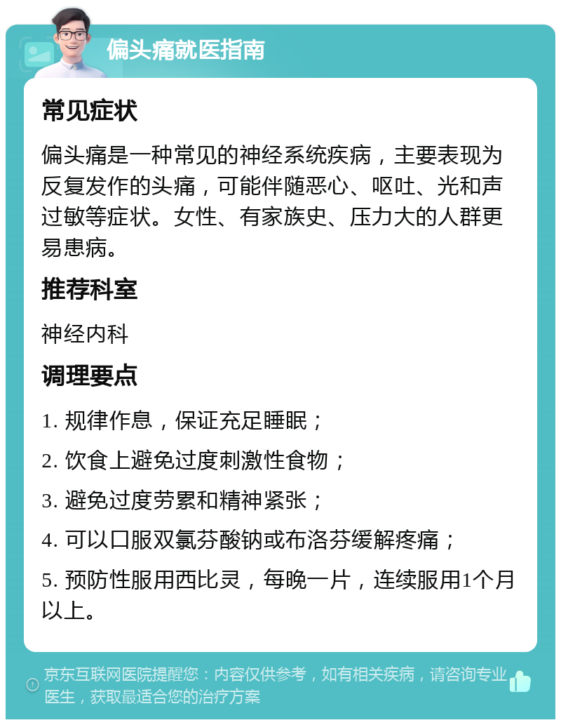 偏头痛就医指南 常见症状 偏头痛是一种常见的神经系统疾病，主要表现为反复发作的头痛，可能伴随恶心、呕吐、光和声过敏等症状。女性、有家族史、压力大的人群更易患病。 推荐科室 神经内科 调理要点 1. 规律作息，保证充足睡眠； 2. 饮食上避免过度刺激性食物； 3. 避免过度劳累和精神紧张； 4. 可以口服双氯芬酸钠或布洛芬缓解疼痛； 5. 预防性服用西比灵，每晚一片，连续服用1个月以上。