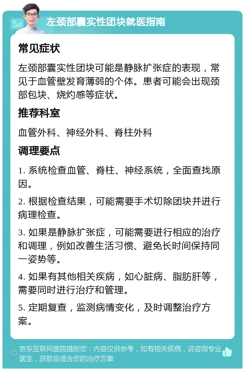 左颈部囊实性团块就医指南 常见症状 左颈部囊实性团块可能是静脉扩张症的表现，常见于血管壁发育薄弱的个体。患者可能会出现颈部包块、烧灼感等症状。 推荐科室 血管外科、神经外科、脊柱外科 调理要点 1. 系统检查血管、脊柱、神经系统，全面查找原因。 2. 根据检查结果，可能需要手术切除团块并进行病理检查。 3. 如果是静脉扩张症，可能需要进行相应的治疗和调理，例如改善生活习惯、避免长时间保持同一姿势等。 4. 如果有其他相关疾病，如心脏病、脂肪肝等，需要同时进行治疗和管理。 5. 定期复查，监测病情变化，及时调整治疗方案。