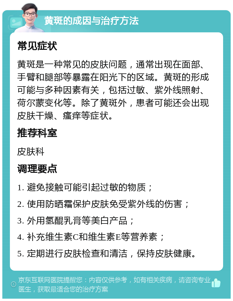 黄斑的成因与治疗方法 常见症状 黄斑是一种常见的皮肤问题，通常出现在面部、手臂和腿部等暴露在阳光下的区域。黄斑的形成可能与多种因素有关，包括过敏、紫外线照射、荷尔蒙变化等。除了黄斑外，患者可能还会出现皮肤干燥、瘙痒等症状。 推荐科室 皮肤科 调理要点 1. 避免接触可能引起过敏的物质； 2. 使用防晒霜保护皮肤免受紫外线的伤害； 3. 外用氢醌乳膏等美白产品； 4. 补充维生素C和维生素E等营养素； 5. 定期进行皮肤检查和清洁，保持皮肤健康。