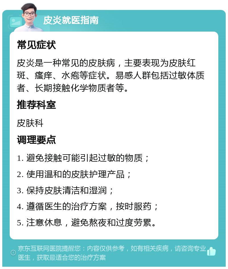 皮炎就医指南 常见症状 皮炎是一种常见的皮肤病，主要表现为皮肤红斑、瘙痒、水疱等症状。易感人群包括过敏体质者、长期接触化学物质者等。 推荐科室 皮肤科 调理要点 1. 避免接触可能引起过敏的物质； 2. 使用温和的皮肤护理产品； 3. 保持皮肤清洁和湿润； 4. 遵循医生的治疗方案，按时服药； 5. 注意休息，避免熬夜和过度劳累。