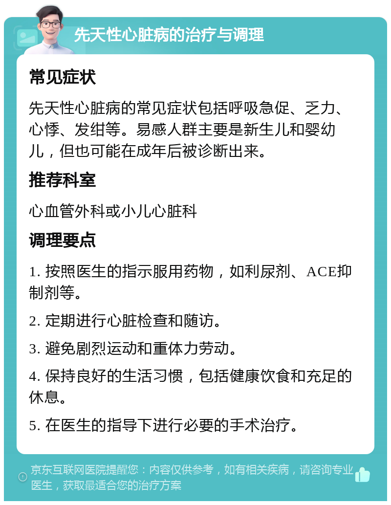 先天性心脏病的治疗与调理 常见症状 先天性心脏病的常见症状包括呼吸急促、乏力、心悸、发绀等。易感人群主要是新生儿和婴幼儿，但也可能在成年后被诊断出来。 推荐科室 心血管外科或小儿心脏科 调理要点 1. 按照医生的指示服用药物，如利尿剂、ACE抑制剂等。 2. 定期进行心脏检查和随访。 3. 避免剧烈运动和重体力劳动。 4. 保持良好的生活习惯，包括健康饮食和充足的休息。 5. 在医生的指导下进行必要的手术治疗。