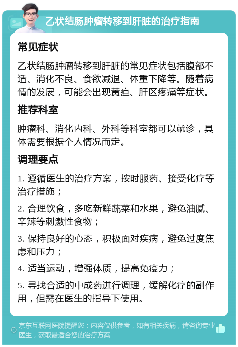 乙状结肠肿瘤转移到肝脏的治疗指南 常见症状 乙状结肠肿瘤转移到肝脏的常见症状包括腹部不适、消化不良、食欲减退、体重下降等。随着病情的发展，可能会出现黄疸、肝区疼痛等症状。 推荐科室 肿瘤科、消化内科、外科等科室都可以就诊，具体需要根据个人情况而定。 调理要点 1. 遵循医生的治疗方案，按时服药、接受化疗等治疗措施； 2. 合理饮食，多吃新鲜蔬菜和水果，避免油腻、辛辣等刺激性食物； 3. 保持良好的心态，积极面对疾病，避免过度焦虑和压力； 4. 适当运动，增强体质，提高免疫力； 5. 寻找合适的中成药进行调理，缓解化疗的副作用，但需在医生的指导下使用。