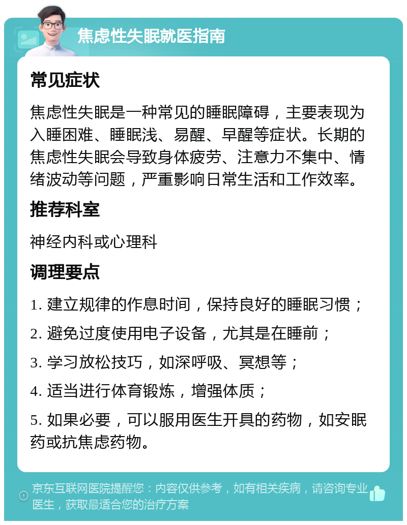 焦虑性失眠就医指南 常见症状 焦虑性失眠是一种常见的睡眠障碍，主要表现为入睡困难、睡眠浅、易醒、早醒等症状。长期的焦虑性失眠会导致身体疲劳、注意力不集中、情绪波动等问题，严重影响日常生活和工作效率。 推荐科室 神经内科或心理科 调理要点 1. 建立规律的作息时间，保持良好的睡眠习惯； 2. 避免过度使用电子设备，尤其是在睡前； 3. 学习放松技巧，如深呼吸、冥想等； 4. 适当进行体育锻炼，增强体质； 5. 如果必要，可以服用医生开具的药物，如安眠药或抗焦虑药物。