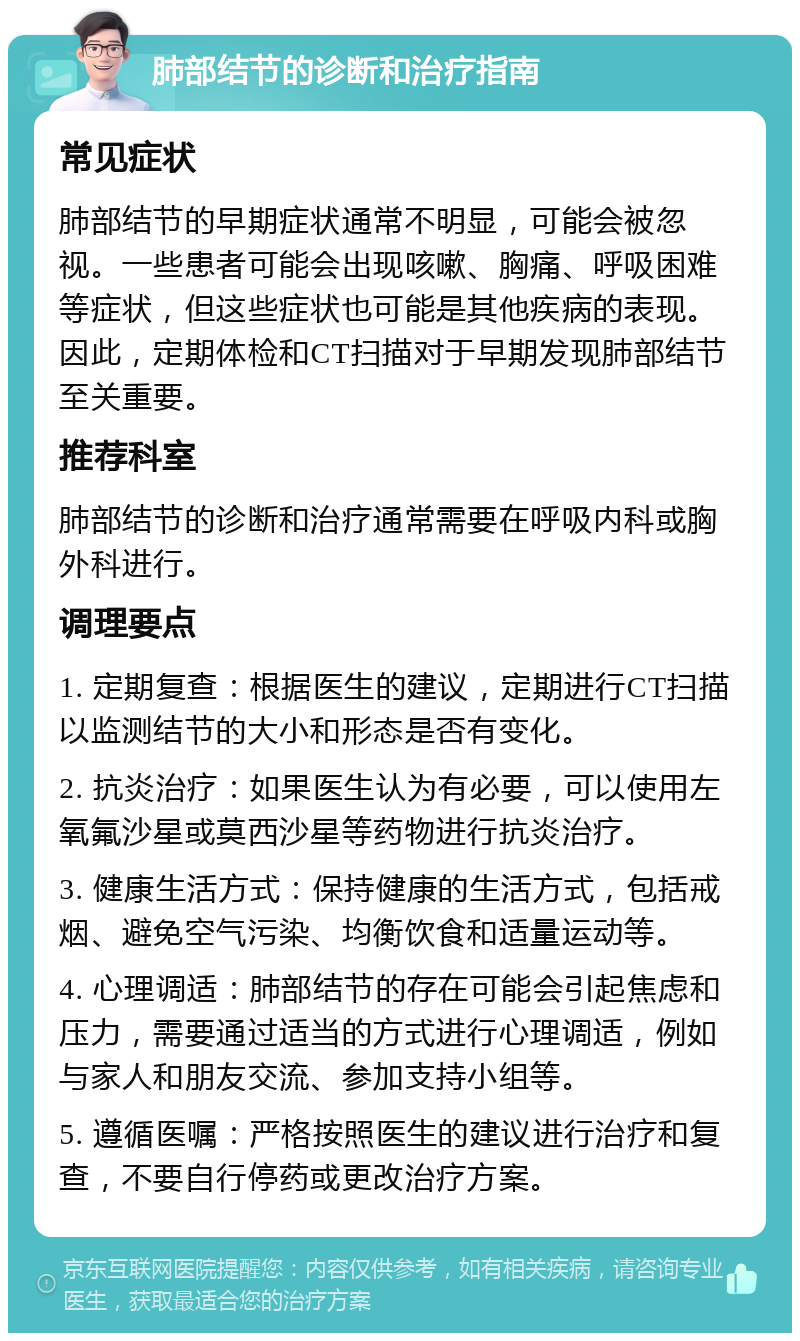 肺部结节的诊断和治疗指南 常见症状 肺部结节的早期症状通常不明显，可能会被忽视。一些患者可能会出现咳嗽、胸痛、呼吸困难等症状，但这些症状也可能是其他疾病的表现。因此，定期体检和CT扫描对于早期发现肺部结节至关重要。 推荐科室 肺部结节的诊断和治疗通常需要在呼吸内科或胸外科进行。 调理要点 1. 定期复查：根据医生的建议，定期进行CT扫描以监测结节的大小和形态是否有变化。 2. 抗炎治疗：如果医生认为有必要，可以使用左氧氟沙星或莫西沙星等药物进行抗炎治疗。 3. 健康生活方式：保持健康的生活方式，包括戒烟、避免空气污染、均衡饮食和适量运动等。 4. 心理调适：肺部结节的存在可能会引起焦虑和压力，需要通过适当的方式进行心理调适，例如与家人和朋友交流、参加支持小组等。 5. 遵循医嘱：严格按照医生的建议进行治疗和复查，不要自行停药或更改治疗方案。