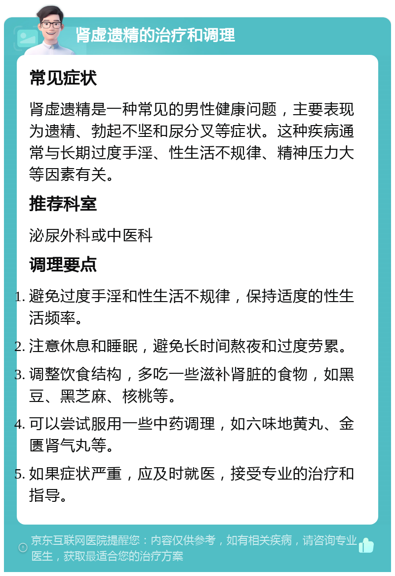 肾虚遗精的治疗和调理 常见症状 肾虚遗精是一种常见的男性健康问题，主要表现为遗精、勃起不坚和尿分叉等症状。这种疾病通常与长期过度手淫、性生活不规律、精神压力大等因素有关。 推荐科室 泌尿外科或中医科 调理要点 避免过度手淫和性生活不规律，保持适度的性生活频率。 注意休息和睡眠，避免长时间熬夜和过度劳累。 调整饮食结构，多吃一些滋补肾脏的食物，如黑豆、黑芝麻、核桃等。 可以尝试服用一些中药调理，如六味地黄丸、金匮肾气丸等。 如果症状严重，应及时就医，接受专业的治疗和指导。