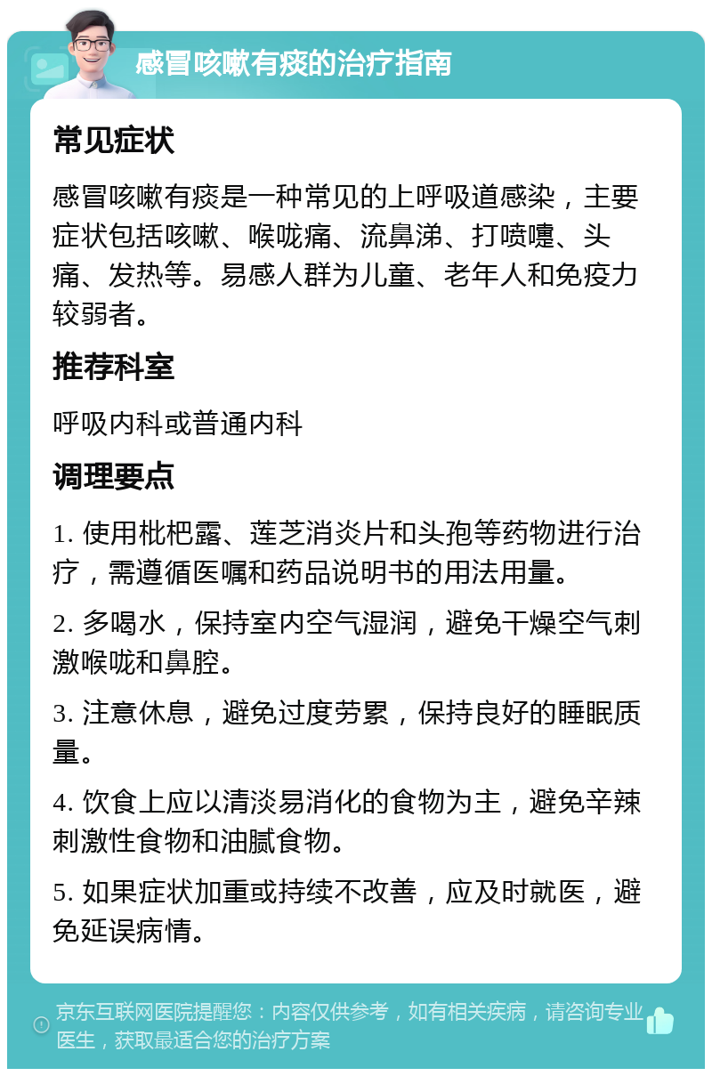 感冒咳嗽有痰的治疗指南 常见症状 感冒咳嗽有痰是一种常见的上呼吸道感染，主要症状包括咳嗽、喉咙痛、流鼻涕、打喷嚏、头痛、发热等。易感人群为儿童、老年人和免疫力较弱者。 推荐科室 呼吸内科或普通内科 调理要点 1. 使用枇杷露、莲芝消炎片和头孢等药物进行治疗，需遵循医嘱和药品说明书的用法用量。 2. 多喝水，保持室内空气湿润，避免干燥空气刺激喉咙和鼻腔。 3. 注意休息，避免过度劳累，保持良好的睡眠质量。 4. 饮食上应以清淡易消化的食物为主，避免辛辣刺激性食物和油腻食物。 5. 如果症状加重或持续不改善，应及时就医，避免延误病情。