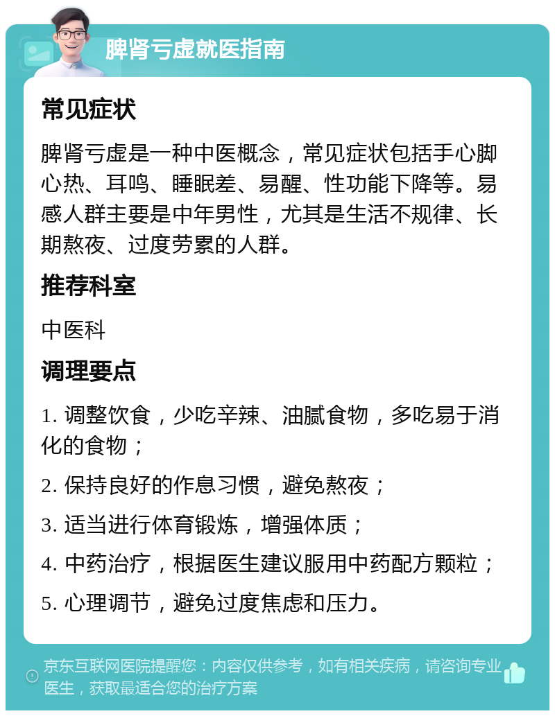 脾肾亏虚就医指南 常见症状 脾肾亏虚是一种中医概念，常见症状包括手心脚心热、耳鸣、睡眠差、易醒、性功能下降等。易感人群主要是中年男性，尤其是生活不规律、长期熬夜、过度劳累的人群。 推荐科室 中医科 调理要点 1. 调整饮食，少吃辛辣、油腻食物，多吃易于消化的食物； 2. 保持良好的作息习惯，避免熬夜； 3. 适当进行体育锻炼，增强体质； 4. 中药治疗，根据医生建议服用中药配方颗粒； 5. 心理调节，避免过度焦虑和压力。