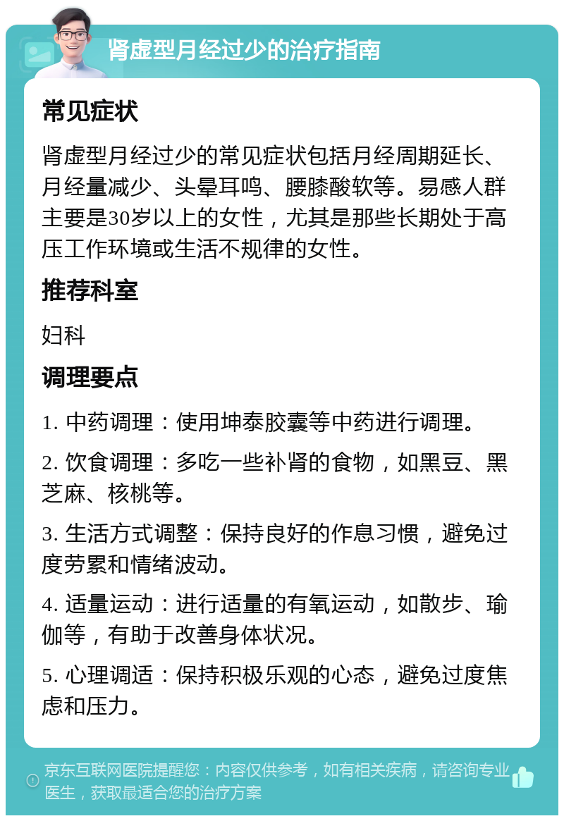 肾虚型月经过少的治疗指南 常见症状 肾虚型月经过少的常见症状包括月经周期延长、月经量减少、头晕耳鸣、腰膝酸软等。易感人群主要是30岁以上的女性，尤其是那些长期处于高压工作环境或生活不规律的女性。 推荐科室 妇科 调理要点 1. 中药调理：使用坤泰胶囊等中药进行调理。 2. 饮食调理：多吃一些补肾的食物，如黑豆、黑芝麻、核桃等。 3. 生活方式调整：保持良好的作息习惯，避免过度劳累和情绪波动。 4. 适量运动：进行适量的有氧运动，如散步、瑜伽等，有助于改善身体状况。 5. 心理调适：保持积极乐观的心态，避免过度焦虑和压力。