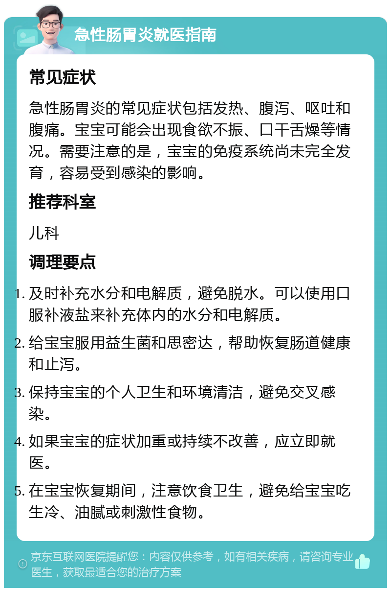 急性肠胃炎就医指南 常见症状 急性肠胃炎的常见症状包括发热、腹泻、呕吐和腹痛。宝宝可能会出现食欲不振、口干舌燥等情况。需要注意的是，宝宝的免疫系统尚未完全发育，容易受到感染的影响。 推荐科室 儿科 调理要点 及时补充水分和电解质，避免脱水。可以使用口服补液盐来补充体内的水分和电解质。 给宝宝服用益生菌和思密达，帮助恢复肠道健康和止泻。 保持宝宝的个人卫生和环境清洁，避免交叉感染。 如果宝宝的症状加重或持续不改善，应立即就医。 在宝宝恢复期间，注意饮食卫生，避免给宝宝吃生冷、油腻或刺激性食物。