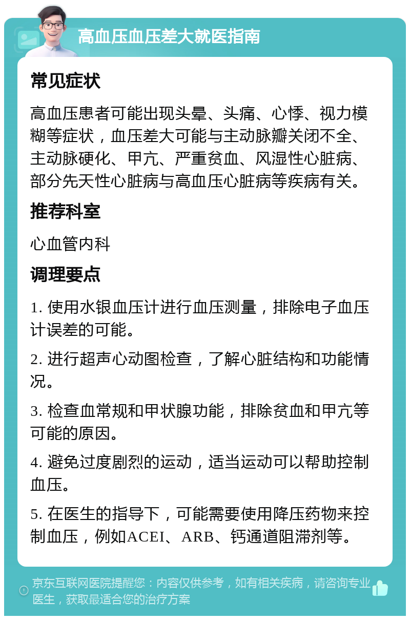 高血压血压差大就医指南 常见症状 高血压患者可能出现头晕、头痛、心悸、视力模糊等症状，血压差大可能与主动脉瓣关闭不全、主动脉硬化、甲亢、严重贫血、风湿性心脏病、部分先天性心脏病与高血压心脏病等疾病有关。 推荐科室 心血管内科 调理要点 1. 使用水银血压计进行血压测量，排除电子血压计误差的可能。 2. 进行超声心动图检查，了解心脏结构和功能情况。 3. 检查血常规和甲状腺功能，排除贫血和甲亢等可能的原因。 4. 避免过度剧烈的运动，适当运动可以帮助控制血压。 5. 在医生的指导下，可能需要使用降压药物来控制血压，例如ACEI、ARB、钙通道阻滞剂等。