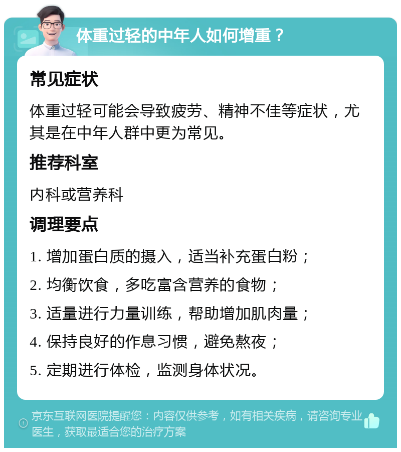 体重过轻的中年人如何增重？ 常见症状 体重过轻可能会导致疲劳、精神不佳等症状，尤其是在中年人群中更为常见。 推荐科室 内科或营养科 调理要点 1. 增加蛋白质的摄入，适当补充蛋白粉； 2. 均衡饮食，多吃富含营养的食物； 3. 适量进行力量训练，帮助增加肌肉量； 4. 保持良好的作息习惯，避免熬夜； 5. 定期进行体检，监测身体状况。