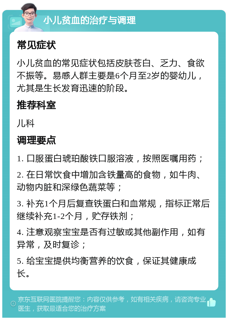 小儿贫血的治疗与调理 常见症状 小儿贫血的常见症状包括皮肤苍白、乏力、食欲不振等。易感人群主要是6个月至2岁的婴幼儿，尤其是生长发育迅速的阶段。 推荐科室 儿科 调理要点 1. 口服蛋白琥珀酸铁口服溶液，按照医嘱用药； 2. 在日常饮食中增加含铁量高的食物，如牛肉、动物内脏和深绿色蔬菜等； 3. 补充1个月后复查铁蛋白和血常规，指标正常后继续补充1-2个月，贮存铁剂； 4. 注意观察宝宝是否有过敏或其他副作用，如有异常，及时复诊； 5. 给宝宝提供均衡营养的饮食，保证其健康成长。