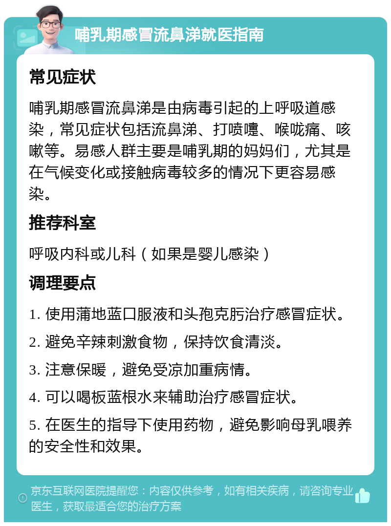 哺乳期感冒流鼻涕就医指南 常见症状 哺乳期感冒流鼻涕是由病毒引起的上呼吸道感染，常见症状包括流鼻涕、打喷嚏、喉咙痛、咳嗽等。易感人群主要是哺乳期的妈妈们，尤其是在气候变化或接触病毒较多的情况下更容易感染。 推荐科室 呼吸内科或儿科（如果是婴儿感染） 调理要点 1. 使用蒲地蓝口服液和头孢克肟治疗感冒症状。 2. 避免辛辣刺激食物，保持饮食清淡。 3. 注意保暖，避免受凉加重病情。 4. 可以喝板蓝根水来辅助治疗感冒症状。 5. 在医生的指导下使用药物，避免影响母乳喂养的安全性和效果。